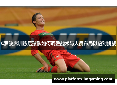 C罗缺席训练后球队如何调整战术与人员布局以应对挑战